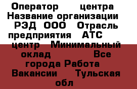 Оператор Call-центра › Название организации ­ РЭД, ООО › Отрасль предприятия ­ АТС, call-центр › Минимальный оклад ­ 45 000 - Все города Работа » Вакансии   . Тульская обл.